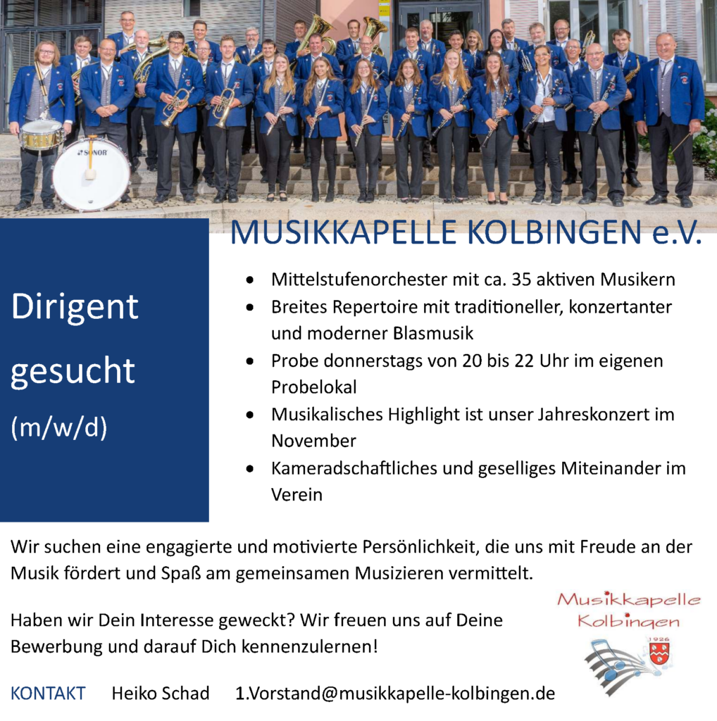 Dirigent (m/w/d) gesucht

•	Mittelstufenorchester mit ca. 35 aktiven Musikern
•	Breites Repertoire mit traditioneller, konzertanter und moderner Blasmusik
•	Probe donnerstags von 20 bis 22 Uhr im eigenen Probelokal
•	Musikalisches Highlight ist unser Jahreskonzert im November
•	Kameradschaftliches und geselliges Miteinander im Verein

Wir suchen eine engagierte und motivierte Persönlichkeit, die uns mit Freude an der Musik fördert und Spaß am gemeinsamen Musizieren vermittelt. 

Haben wir Dein Interesse geweckt? Wir freuen uns auf Deine 
Bewerbung und darauf Dich kennenzulernen!

KONTAKT:  	Heiko Schad	     1.Vorstand@musikkapelle-kolbingen.de
